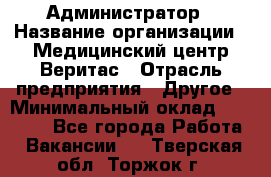 Администратор › Название организации ­ Медицинский центр Веритас › Отрасль предприятия ­ Другое › Минимальный оклад ­ 20 000 - Все города Работа » Вакансии   . Тверская обл.,Торжок г.